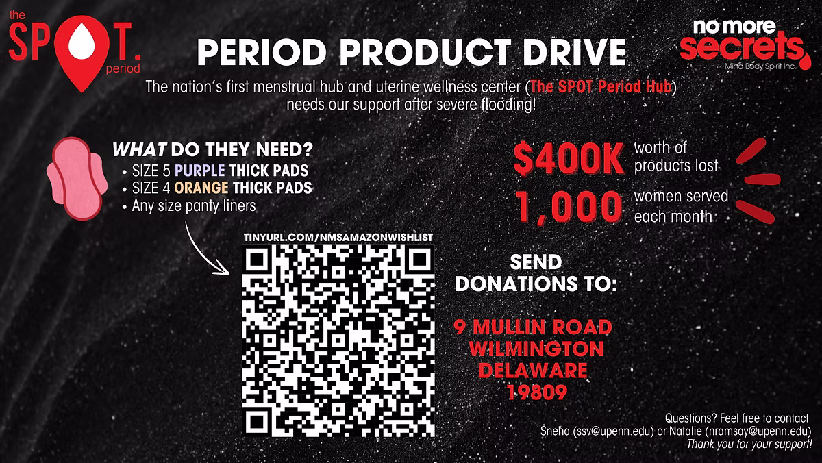 The Spot Period & No More Secrets present the Period Product Drive. The nations first menstrual hub and uterine wellness center needs our support after severe flooding! Scan QR code to access Amazon Wishlist. Send donations to 9 Mullin Road, Wilmington, Delaware 19809Questions? Feel free to contact Sneha (ssv@upenn.edu) or Natalie (nramsay@upennedu) Thank you for your support!